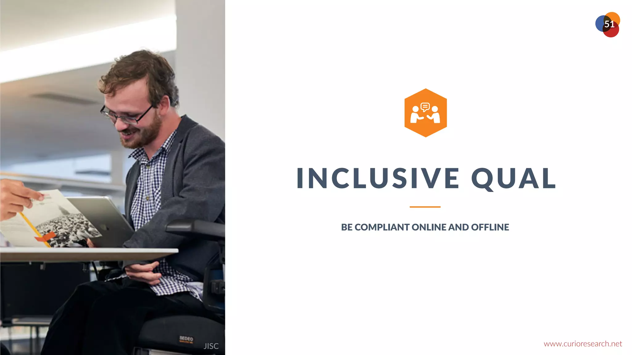 www.curioresearch.net
@curio_research
51
INCLUSIVE QUAL
BE COMPLIANT ONLINE AND OFFLINE
ABOUT
Over the course of the last decade,
however, we seem to have reached a
general agreement that creativity involves
the production of novel, useful products
words, the production of something original
and worthwhile. Authors have diverged.


Hundred different analyses can be found in
the literature. As an illustration, one process
given described it as a process of becoming
sensitive to problems, deficiencies, gaps in
knowledge, missing elements, disharmonies,
and so on identifying the difficulty
searching for solutions.
JISC
 