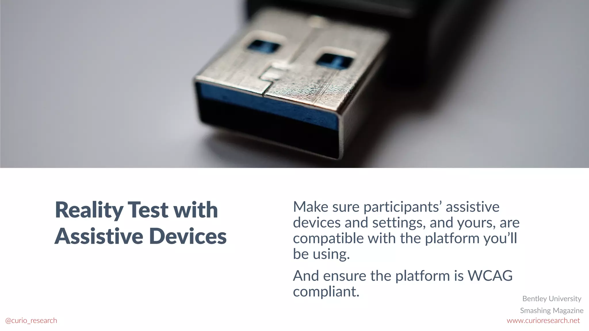 www.curioresearch.net
@curio_research
52
Reality Test with
Assistive Devices
Make sure participants’ assistive
devices and settings, and yours, are
compatible with the platform you’ll
be using.


And ensure the platform is WCAG
compliant.
Smashing Magazine
Bentley University
 