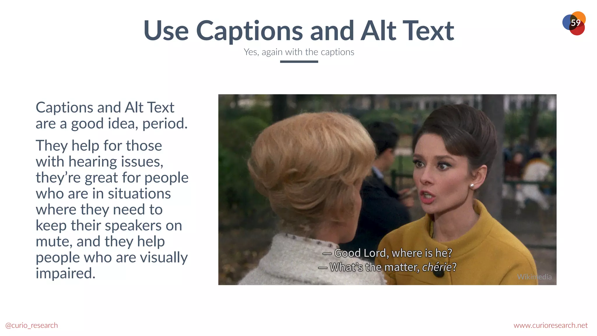www.curioresearch.net
@curio_research
59
Captions and Alt Text
are a good idea, period.


They help for those
with hearing issues,
they’re great for people
who are in situations
where they need to
keep their speakers on
mute, and they help
people who are visually
impaired.
Use Captions and Alt Text
Yes, again with the captions
Wikimedia
 