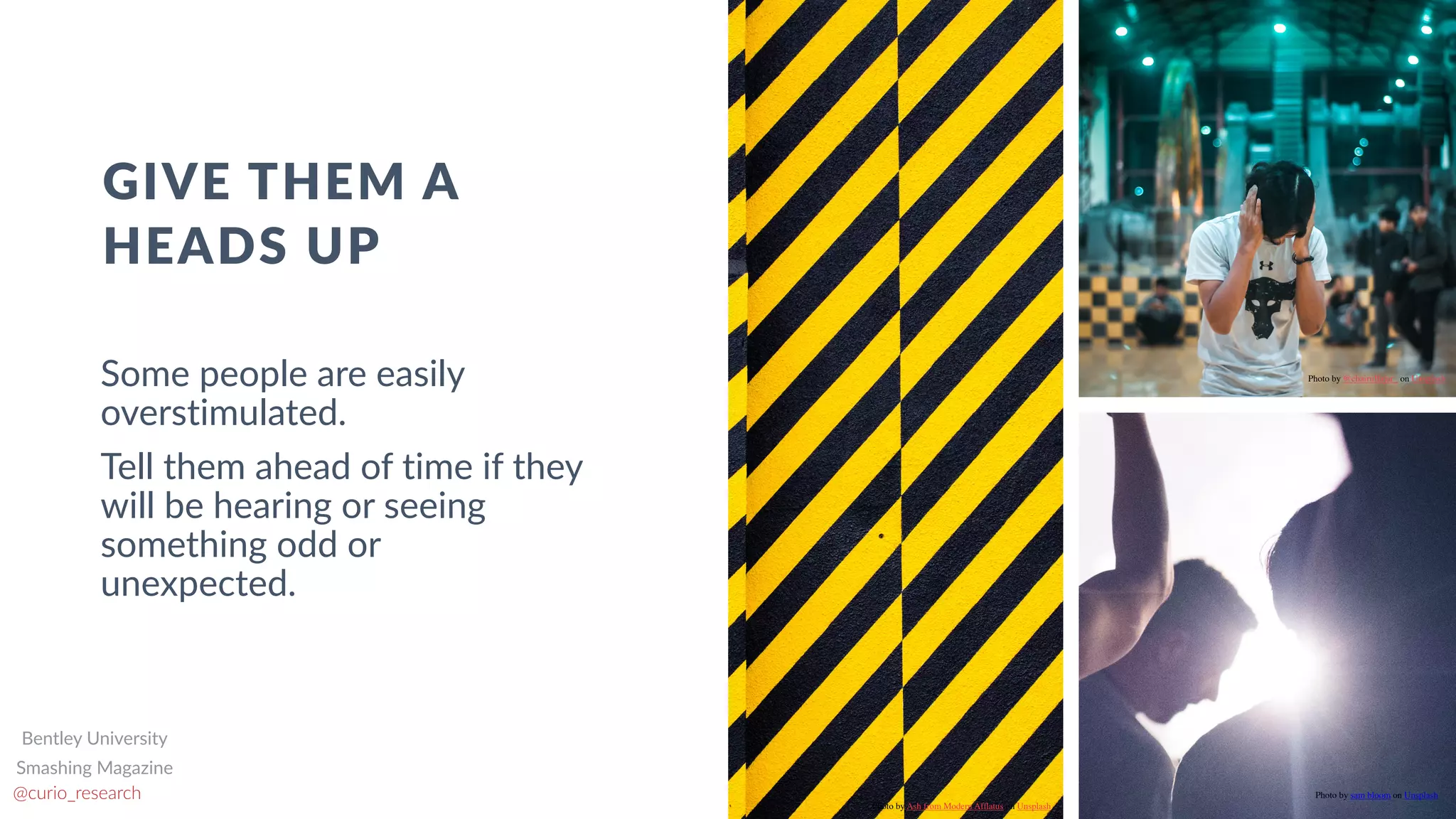 www.curioresearch.net
@curio_research
61
Some people are easily
overstimulated.


Tell them ahead of time if they
will be hearing or seeing
something odd or
unexpected.
GIVE THEM A
HEADS UP
Photo by Ash from Modern Af
fl
atus on Unsplash
Photo by @chairulfajar_ on Unsplash
Photo by sam bloom on Unsplash
Smashing Magazine
Bentley University
 