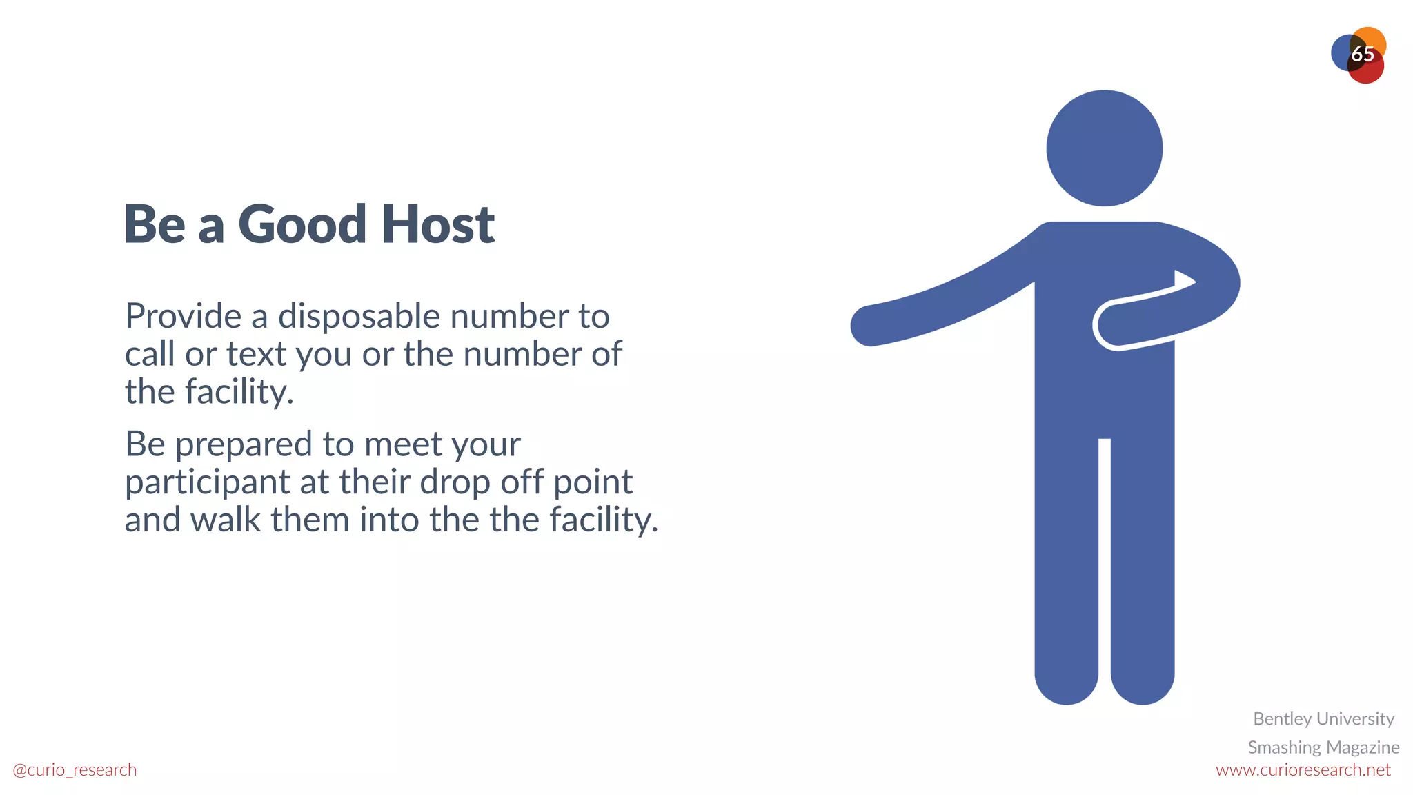 www.curioresearch.net
@curio_research
65
Be a Good Host
Provide a disposable number to
call or text you or the number of
the facility.


Be prepared to meet your
participant at their drop off point
and walk them into the the facility.
Smashing Magazine
Bentley University
 