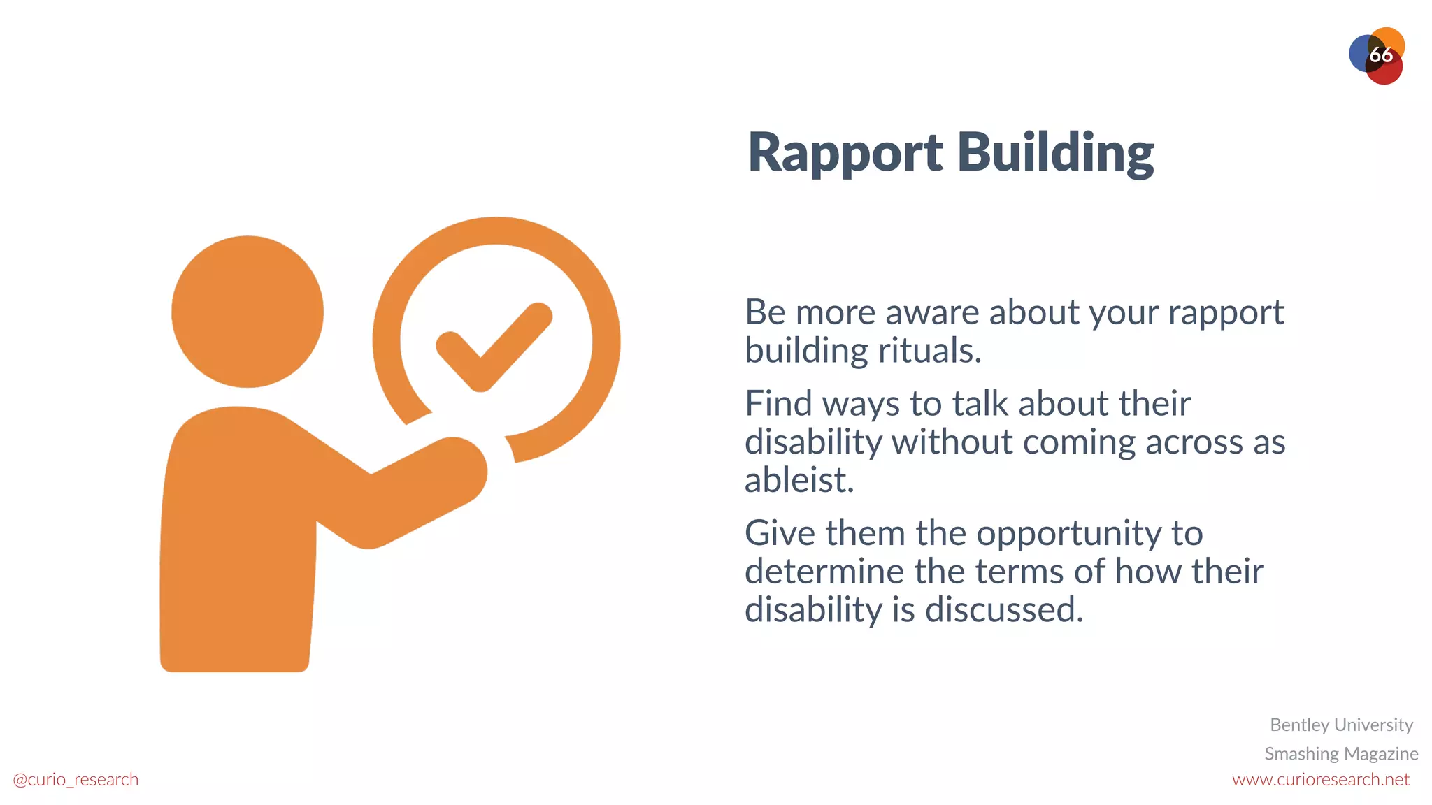 www.curioresearch.net
@curio_research
66
Rapport Building
Be more aware about your rapport
building rituals.


Find ways to talk about their
disability without coming across as
ableist.


Give them the opportunity to
determine the terms of how their
disability is discussed.
Smashing Magazine
Bentley University
 