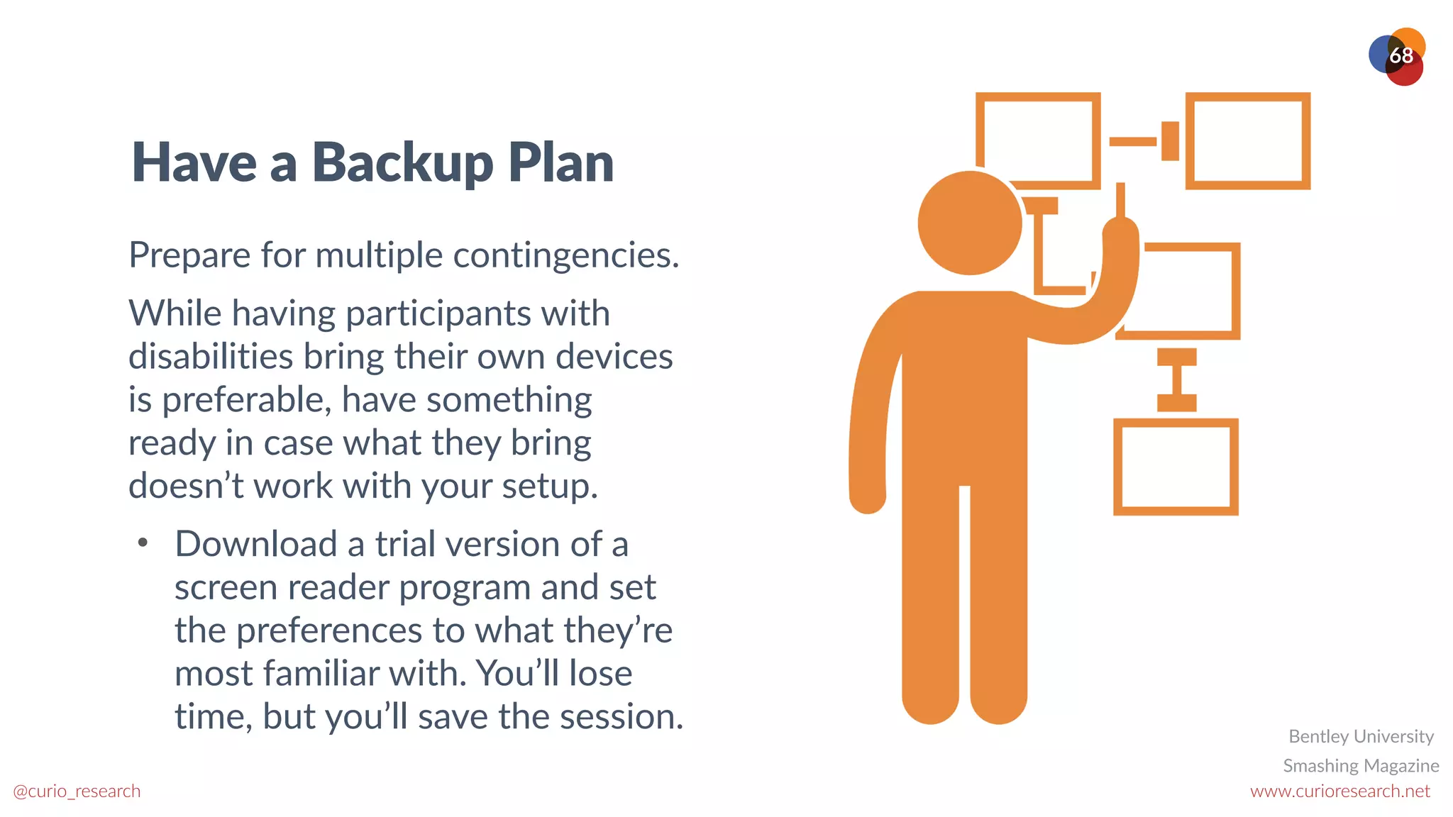 www.curioresearch.net
@curio_research
68
Have a Backup Plan
Prepare for multiple contingencies.
While having participants with
disabilities bring their own devices
is preferable, have something
ready in case what they bring
doesn’t work with your setup.
• Download a trial version of a
screen reader program and set
the preferences to what they’re
most familiar with. You’ll lose
time, but you’ll save the session.
Smashing Magazine
Bentley University
 