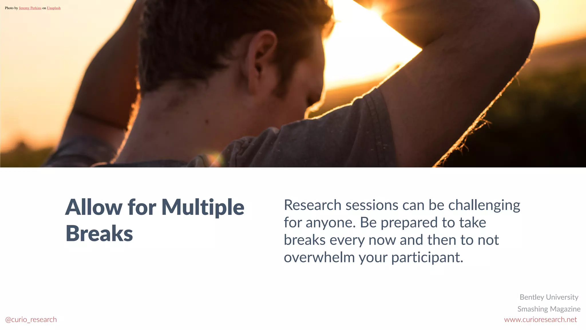 www.curioresearch.net
@curio_research
70
Allow for Multiple
Breaks
Research sessions can be challenging
for anyone. Be prepared to take
breaks every now and then to not
overwhelm your participant.
Photo by Jeremy Perkins on Unsplash
Smashing Magazine
Bentley University
 