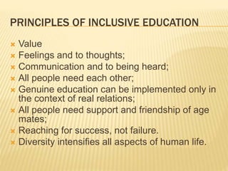 PRINCIPLES OF INCLUSIVE EDUCATION
 Value
 Feelings and to thoughts;
 Communication and to being heard;
 All people need each other;
 Genuine education can be implemented only in
the context of real relations;
 All people need support and friendship of age
mates;
 Reaching for success, not failure.
 Diversity intensifies all aspects of human life.
 