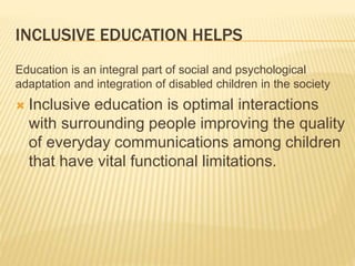 INCLUSIVE EDUCATION HELPS
Education is an integral part of social and psychological
adaptation and integration of disabled children in the society
 Inclusive education is optimal interactions
with surrounding people improving the quality
of everyday communications among children
that have vital functional limitations.
 