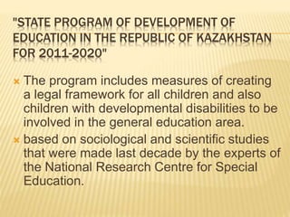 "STATE PROGRAM OF DEVELOPMENT OF
EDUCATION IN THE REPUBLIC OF KAZAKHSTAN
FOR 2011-2020"
 The program includes measures of creating
a legal framework for all children and also
children with developmental disabilities to be
involved in the general education area.
 based on sociological and scientific studies
that were made last decade by the experts of
the National Research Centre for Special
Education.
 
