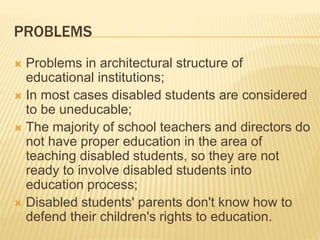 PROBLEMS
 Problems in architectural structure of
educational institutions;
 In most cases disabled students are considered
to be uneducable;
 The majority of school teachers and directors do
not have proper education in the area of
teaching disabled students, so they are not
ready to involve disabled students into
education process;
 Disabled students' parents don't know how to
defend their children's rights to education.
 