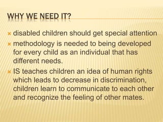 WHY WE NEED IT?
 disabled children should get special attention
 methodology is needed to being developed
for every child as an individual that has
different needs.
 IS teaches children an idea of human rights
which leads to decrease in discrimination,
children learn to communicate to each other
and recognize the feeling of other mates.
 