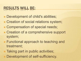 RESULTS WILL BE:
 Development of child's abilities;
 Creation of social relations system;
 Compensation of special needs;
 Creation of a comprehensive support
system;
 Functional approach to teaching and
treatment;
 Taking part in public activities;
 Development of self-sufficiency.
 