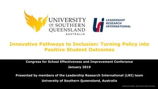 CRICOS QLD 00244B | NSW 02225M TEQSA: PRV12081
LEADERSHIP
RESEARCH
INTERNATIONAL
Innovative Pathways to Inclusion: Turning Policy into
Positive Student Outcomes
Congress for School Effectiveness and Improvement Conference
January 2019
Presented by members of the Leadership Research International (LRI) team
University of Southern Queensland, Australia
 