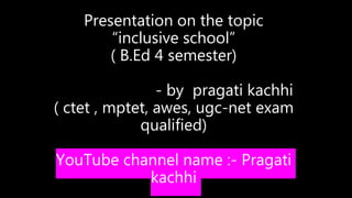 Presentation on the topic
“inclusive school”
( B.Ed 4 semester)
- by pragati kachhi
( ctet , mptet, awes, ugc-net exam
qualified)
YouTube channel name :- Pragati
kachhi
 