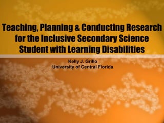 Teaching, Planning & Conducting Research for the Inclusive Secondary Science Student with Learning Disabilities Kelly J. Grillo University of Central Florida 
