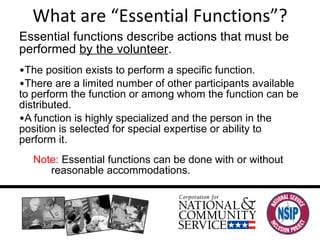 What are “Essential Functions”? Essential functions describe actions that must be performed  by the volunteer . The position exists to perform a specific function. There are a limited number of other participants available to perform the function or among whom the function can be distributed. A function is highly specialized and the person in the position is selected for special expertise or ability to perform it. Note:  Essential functions can be done with or without reasonable accommodations. 