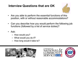 Interview Questions that are OK Are you able to perform the essential functions of this position, with or without reasonable accommodations? Can you describe how you would perform the following job functions (followed by a list of service duties)? Ask: How would you? What would you do if? How long would it take to? 