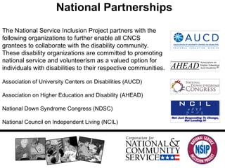 National Partnerships The National Service Inclusion Project partners with the following organizations to further enable all CNCS grantees to collaborate with the disability community. These disability organizations are committed to promoting national service and volunteerism as a valued option for individuals with disabilities to their respective communities.  Association of University Centers on Disabilities (AUCD) Association on Higher Education and Disability (AHEAD) National Down Syndrome Congress (NDSC) National Council on Independent Living (NCIL) 