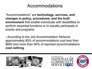 Accommodations “ Accommodations” are  technology, services, and changes in policy, procedures, and the built environment  that enable individuals with disabilities to perform essential functions or to equally participate in events and programs - According to the Job Accommodation Network approximately 80% of accommodations cost less than $600 and more than 50% of reported accommodations  cost nothing .  