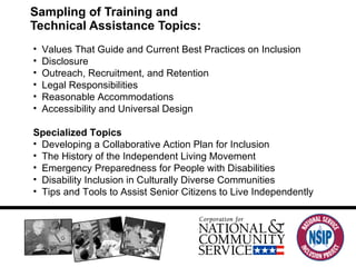 Sampling of Training and  Technical Assistance Topics:  Values That Guide and Current Best Practices on Inclusion Disclosure Outreach, Recruitment, and Retention Legal Responsibilities Reasonable Accommodations Accessibility and Universal Design   Specialized Topics Developing a Collaborative Action Plan for Inclusion The History of the Independent Living Movement Emergency Preparedness for People with Disabilities Disability Inclusion in Culturally Diverse Communities Tips and Tools to Assist Senior Citizens to Live Independently 