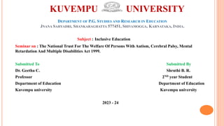 KUVEMPU UNIVERSITY
DEPARTMENT OF P.G. STUDIES AND RESEARCH IN EDUCATION
JNANA SAHYADRI, SHANKARAGHATTA 577451, SHIVAMOGGA, KARNATAKA, INDIA.
Subject : Inclusive Education
Seminar on : The National Trust For The Welfare Of Persons With Autism, Cerebral Palsy, Mental
Retardation And Multiple Disabilities Act 1999.
Submitted To Submitted By
Dr. Geetha C. Shruthi B. R.
Professor 2ND year Student
Department of Education Department of Education
Kuvempu university Kuvempu university
2023 - 24
 