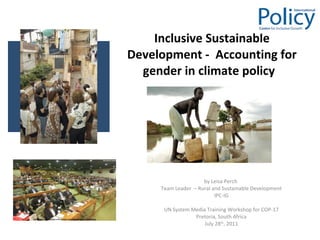 Inclusive Sustainable Development -  Accounting for gender in climate policy  by Leisa Perch  Team Leader  – Rural and Sustainable Development IPC-IG UN System Media Training Workshop for COP-17 Pretoria, South Africa July 28 th , 2011 