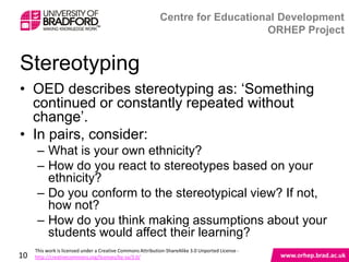 Stereotyping

• OED describes stereotyping as: „Something
  continued or constantly repeated without change‟.
• In pairs, consider:
     – What is your own ethnicity?
     – How do you react to stereotypes based on your
       ethnicity?
     – Do you conform to the stereotypical view? If not, how
       not?
     – How do you think making assumptions about your
       students would affect their learning?


10
 