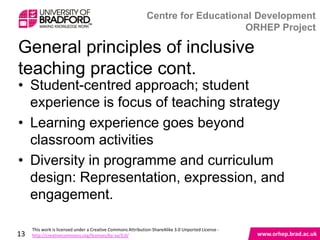 General principles of inclusive teaching practice
cont.

• Student-centred approach; student
  experience is focus of teaching strategy
• Learning experience goes beyond
  classroom activities
• Diversity in programme and curriculum
  design: Representation, expression, and
  engagement.

13
 