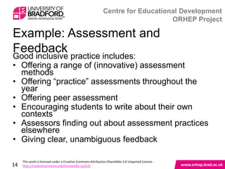 Example: Assessment and Feedback
Good inclusive practice includes:
• Offering a range of (innovative) assessment
  methods
• Offering “practice” assessments throughout the
  year
• Offering peer assessment
• Encouraging students to write about their own
  contexts
• Assessors finding out about assessment practices
  elsewhere
• Giving clear, unambiguous feedback

14
 