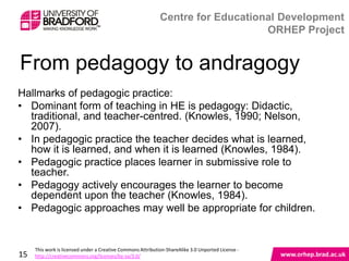 From pedagogy to andragogy
Hallmarks of pedagogic practice:
• Dominant form of teaching in HE is pedagogy: Didactic,
  traditional, and teacher-centred. (Knowles, 1990; Nelson,
  2007).
• In pedagogic practice the teacher decides what is learned,
  how it is learned, and when it is learned (Knowles, 1984).
• Pedagogic practice places learner in submissive role to
  teacher.
• Pedagogy actively encourages the learner to become
  dependent upon the teacher (Knowles, 1984).
• Pedagogic approaches may well be appropriate for children.



15
 