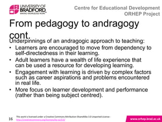From pedagogy to andragogy cont.
Underpinnings of an andragogic approach to teaching:
• Learners are encouraged to move from dependency to
  self-directedness in their learning.
• Adult learners have a wealth of life experience that can
  be used a resource for developing learning.
• Engagement with learning is driven by complex factors
  such as career aspirations and problems encountered
  in real life.
• More focus on learner development and performance
  (rather than being subject centred).


16
 