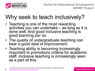 Why seek to teach inclusively?

• Teaching is one of the most rewarding activities
  you can undertake – as long as it is done well. And
  good inclusive teaching is good teaching per se.
• The quality of undergraduate teaching can bear a
  good deal of improvement.
• Teaching ability is becoming increasingly important
  in promotions criteria for academic staff. Inclusive
  teaching is increasingly seen as a part of this.


2
 