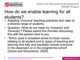 How do we enable learning for all students?

• Adopting „inclusive‟ teaching practices that cater to
  a diverse range of students.
• Question: What do we mean by „inclusion‟ and
  „Diversity‟? Please spend five minutes discussing
  this with the person next to you.
• “Terms used in broadest sense to mean issues
  relating to all student and to types of teaching and
  learning that fully and equitably include everyone in
  the classroom or in the programme cohort” (Grace
  and Gravestock, 2009).

4
 
