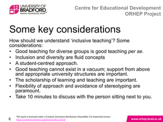 Some key considerations
How should we understand „inclusive teaching‟? Some
considerations:
• Good teaching for diverse groups is good teaching per se.
• Inclusion and diversity are fluid concepts
• A student-centred approach.
• Good teaching cannot exist in a vacuum; support from above
  and appropriate university structures are important.
• The scholarship of learning and teaching are important.
• Flexibility of approach and avoidance of stereotyping are
  paramount.
• Take 10 minutes to discuss with the person sitting next to you.


6
 