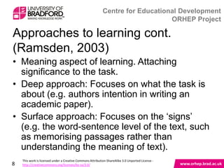 Approaches to learning cont.(Ramsden, 2003)

• Meaning aspect of learning. Attaching
  significance to the task.
• Deep approach: Focuses on what the task is
  about (e.g. authors intention in writing an
  academic paper).
• Surface approach: Focuses on the „signs‟
  (e.g. the word-sentence level of the text, such
  as memorising passages rather than
  understanding the meaning of text).

8
 
