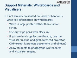 • If not already presented on slides or handouts,
write key information on whiteboards.
• Write in large printed rather than cursive
script.
• Use dry-wipe pens with black ink.
• If you are in a large lecture theatre, use the
visualiser (a kind of digital overhead projector
OHP except it projects documents and objects)
• Allow students to photograph whiteboards
and visualiser images.
Support Materials: Whiteboards and
Visualisers
 