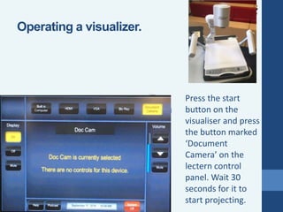 Press the start
button on the
visualiser and press
the button marked
‘Document
Camera’ on the
lectern control
panel. Wait 30
seconds for it to
start projecting.
Operating a visualizer.
 