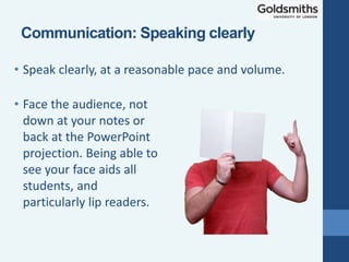 • Face the audience, not
down at your notes or
back at the PowerPoint
projection. Being able to
see your face aids all
students, and
particularly lip readers.
• Speak clearly, at a reasonable pace and volume.
Communication: Speaking clearly
 