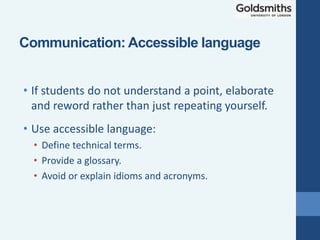 • If students do not understand a point, elaborate
and reword rather than just repeating yourself.
• Use accessible language:
• Define technical terms.
• Provide a glossary.
• Avoid or explain idioms and acronyms.
Communication: Accessible language
 