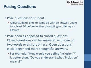 • Pose open as opposed to closed questions.
Closed questions can be answered with one or
two words or a short phrase. Open questions
elicit longer and more thoughtful answers.
• For example, "How would you define 'inclusion'?"
is better than, "Do you understand what 'inclusion'
means?"
• Pose questions to student.
• Allow students time to come up with an answer. Count
to at least 10 before further prompting or offering an
answer.
Posing Questions
 