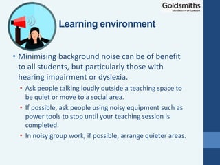 • Minimising background noise can be of benefit
to all students, but particularly those with
hearing impairment or dyslexia.
• Ask people talking loudly outside a teaching space to
be quiet or move to a social area.
• If possible, ask people using noisy equipment such as
power tools to stop until your teaching session is
completed.
• In noisy group work, if possible, arrange quieter areas.
Learning environment
 