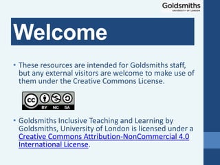 • These resources are intended for Goldsmiths staff,
but any external visitors are welcome to make use of
them under the Creative Commons License.
• Goldsmiths Inclusive Teaching and Learning by
Goldsmiths, University of London is licensed under a
Creative Commons Attribution-NonCommercial 4.0
International License.
Welcome
 