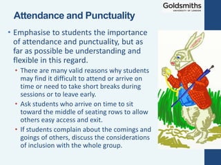 • Emphasise to students the importance
of attendance and punctuality, but as
far as possible be understanding and
flexible in this regard.
• There are many valid reasons why students
may find it difficult to attend or arrive on
time or need to take short breaks during
sessions or to leave early.
• Ask students who arrive on time to sit
toward the middle of seating rows to allow
others easy access and exit.
• If students complain about the comings and
goings of others, discuss the considerations
of inclusion with the whole group.
Attendance and Punctuality
 