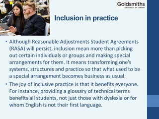 • Although Reasonable Adjustments Student Agreements
(RASA) will persist, inclusion mean more than picking
out certain individuals or groups and making special
arrangements for them. It means transforming one’s
systems, structures and practice so that what used to be
a special arrangement becomes business as usual.
• The joy of inclusive practice is that it benefits everyone.
For instance, providing a glossary of technical terms
benefits all students, not just those with dyslexia or for
whom English is not their first language.
Inclusion in practice
 