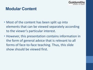 • Most of the content has been split up into
elements that can be viewed separately according
to the viewer’s particular interest.
• However, this presentation contains information in
the form of general advice that is relevant to all
forms of face-to-face teaching. Thus, this slide
show should be viewed first.
Modular Content
 
