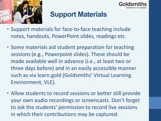 • Support materials for face-to-face teaching include
notes, handouts, PowerPoint slides, readings etc.
• Some materials aid student preparation for teaching
sessions (e.g., Powerpoint slides). These should be
made available well in advance (i.e., at least two or
three days before) and in an easily accessible manner
such as via learn.gold (Goldsmiths’ Virtual Learning
Environment, VLE).
• Allow students to record sessions or better still provide
your own audio recordings or screencasts. Don't forget
to ask the students' permission to record live sessions
in which their contributions may be captured.
Support Materials
 