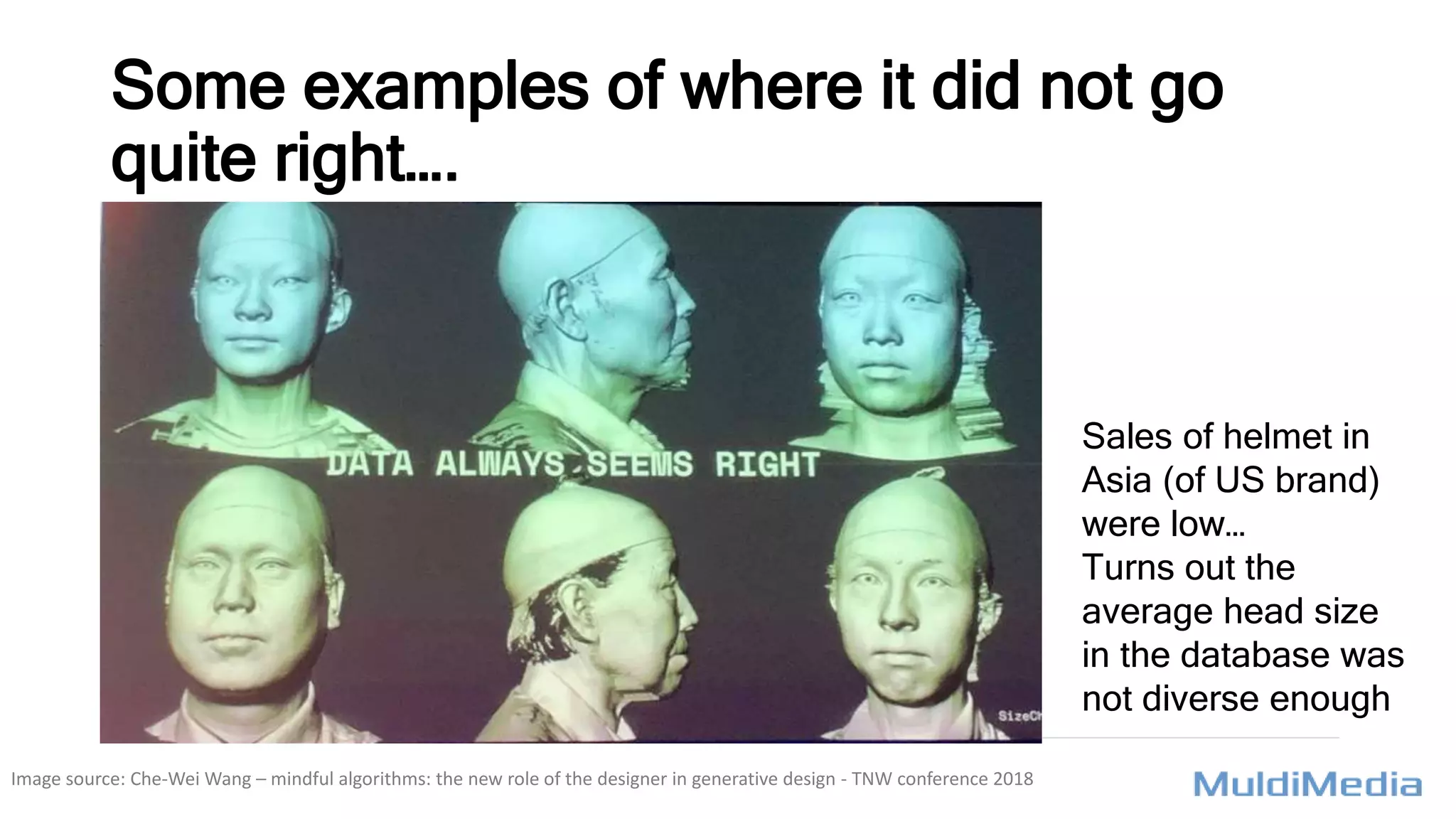 Some examples of where it did not go
quite right….
Sales of helmet in
Asia (of US brand)
were low…
Turns out the
average head size
in the database was
not diverse enough
Image source: Che-Wei Wang – mindful algorithms: the new role of the designer in generative design - TNW conference 2018
 