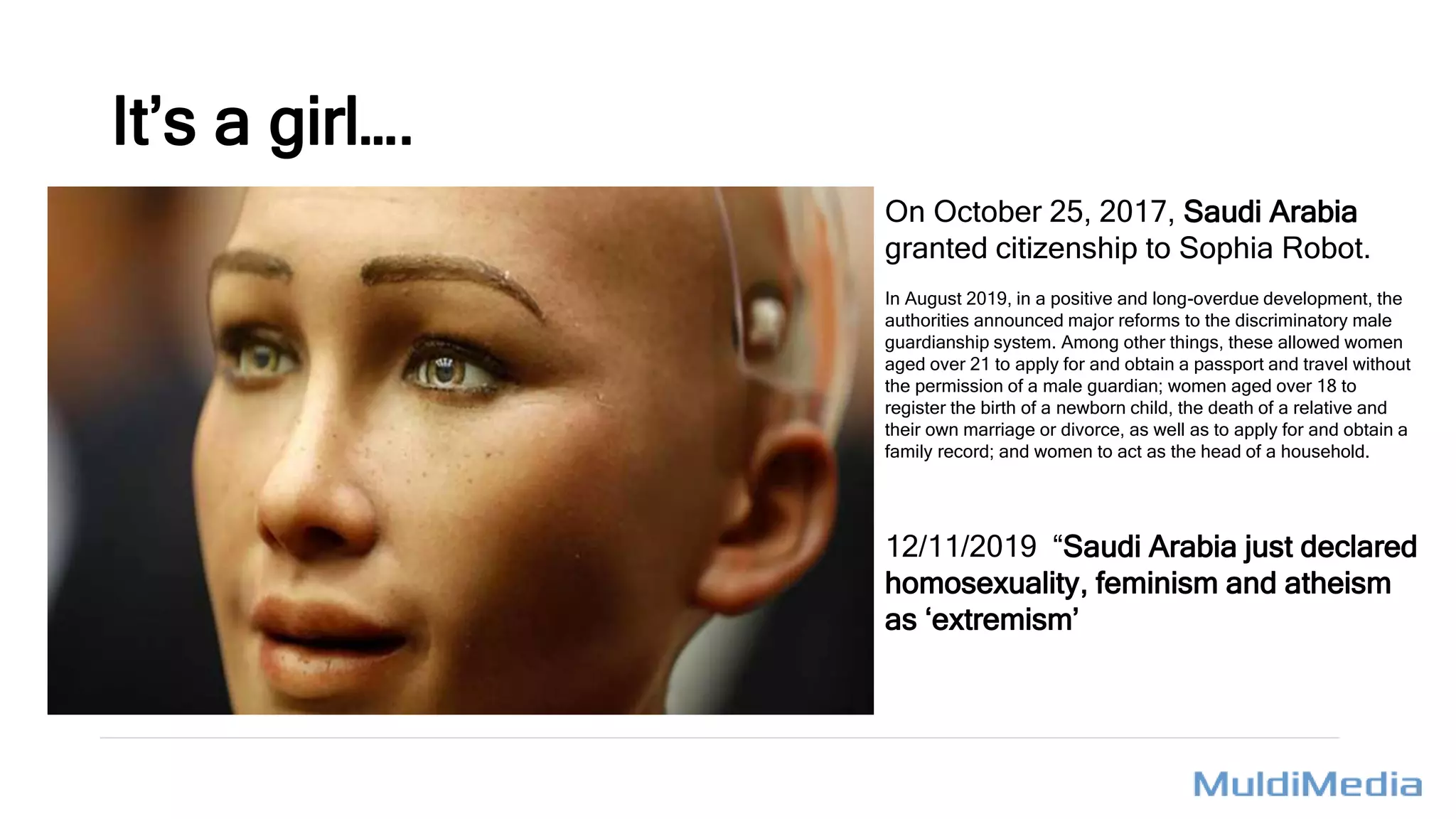 On October 25, 2017, Saudi Arabia
granted citizenship to Sophia Robot.
In August 2019, in a positive and long-overdue development, the
authorities announced major reforms to the discriminatory male
guardianship system. Among other things, these allowed women
aged over 21 to apply for and obtain a passport and travel without
the permission of a male guardian; women aged over 18 to
register the birth of a newborn child, the death of a relative and
their own marriage or divorce, as well as to apply for and obtain a
family record; and women to act as the head of a household.
12/11/2019 “Saudi Arabia just declared
homosexuality, feminism and atheism
as ‘extremism’
It’s a girl….
 