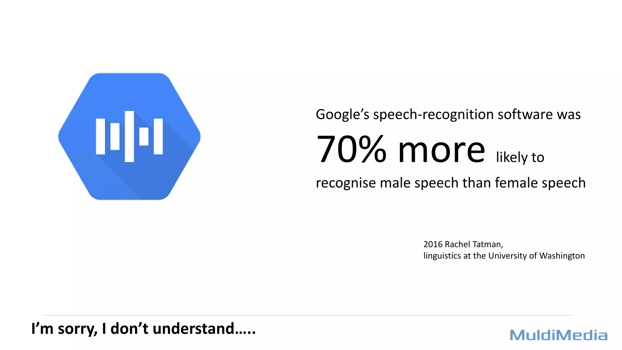I’m sorry, I don’t understand…..
Google’s speech-recognition software was
70% more likely to
recognise male speech than female speech
2016 Rachel Tatman,
linguistics at the University of Washington
 