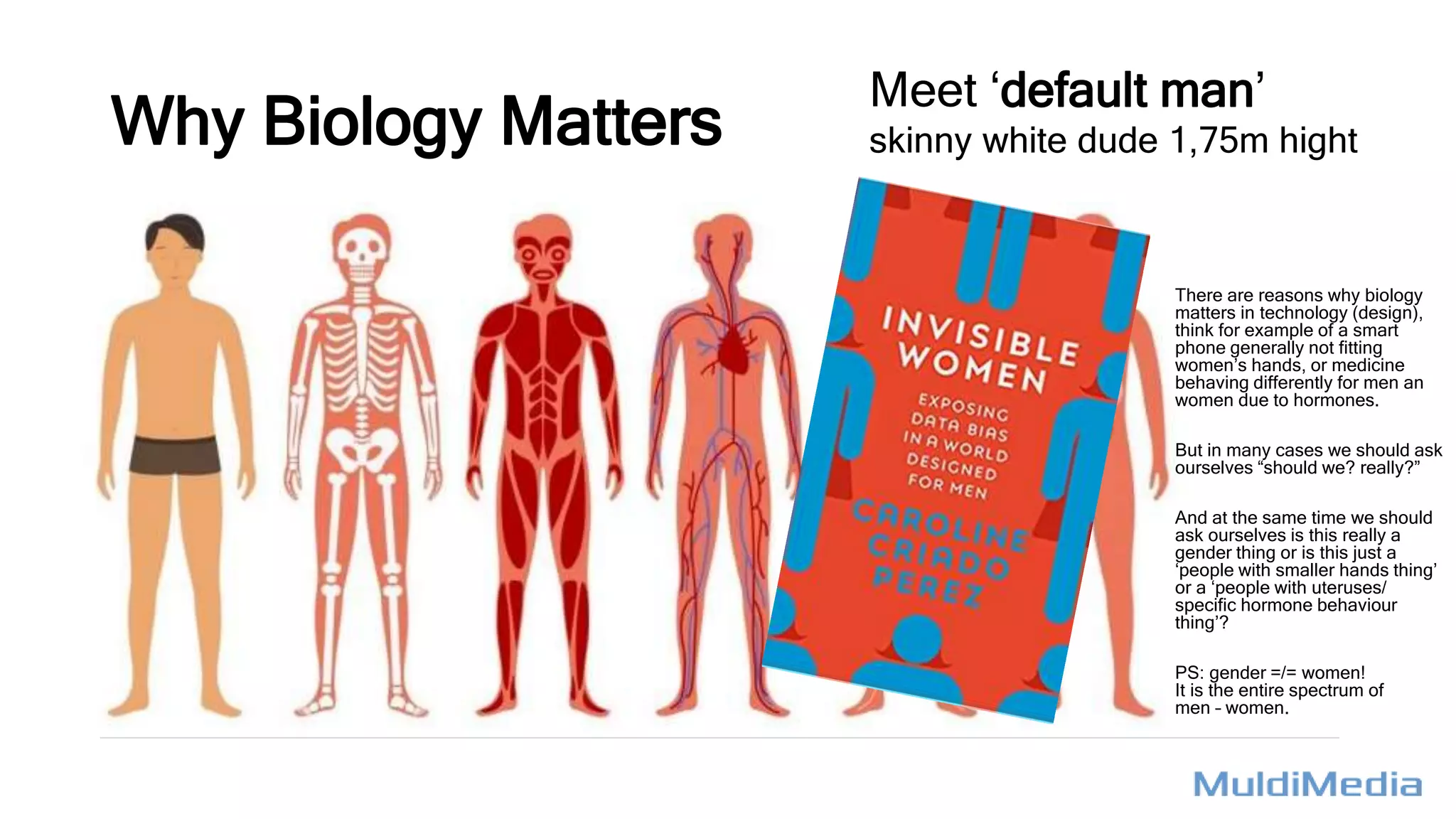 Why Biology Matters
There are reasons why biology
matters in technology (design),
think for example of a smart
phone generally not fitting
women’s hands, or medicine
behaving differently for men an
women due to hormones.
But in many cases we should ask
ourselves “should we? really?”
And at the same time we should
ask ourselves is this really a
gender thing or is this just a
‘people with smaller hands thing’
or a ‘people with uteruses/
specific hormone behaviour
thing’?
PS: gender =/= women!
It is the entire spectrum of
men – women.
Meet ‘default man’
skinny white dude 1,75m hight
 