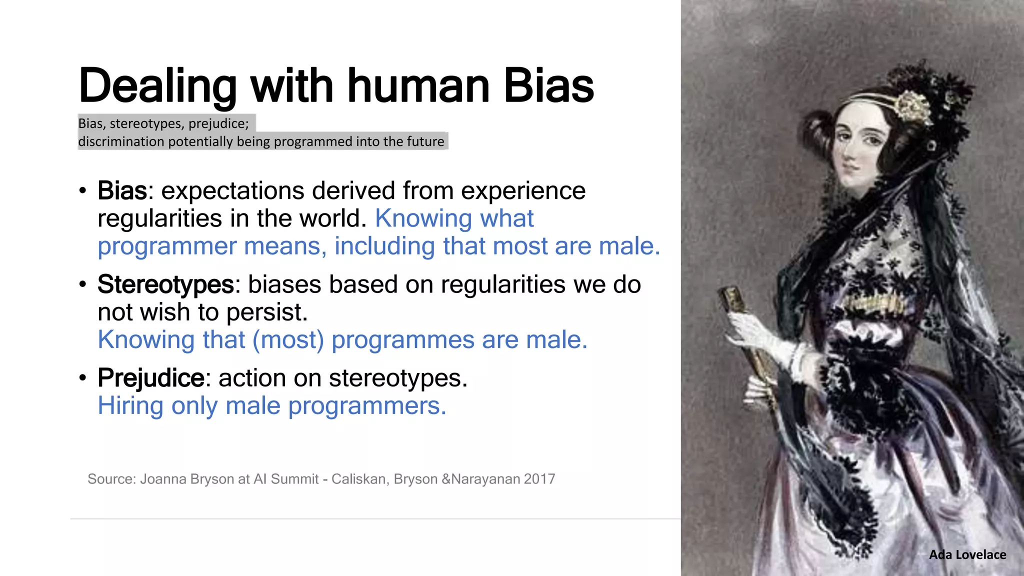 Dealing with human Bias
• Bias: expectations derived from experience
regularities in the world. Knowing what
programmer means, including that most are male.
• Stereotypes: biases based on regularities we do
not wish to persist.
Knowing that (most) programmes are male.
• Prejudice: action on stereotypes.
Hiring only male programmers.
Bias, stereotypes, prejudice;
discrimination potentially being programmed into the future
Source: Joanna Bryson at AI Summit - Caliskan, Bryson &Narayanan 2017
Ada Lovelace
 