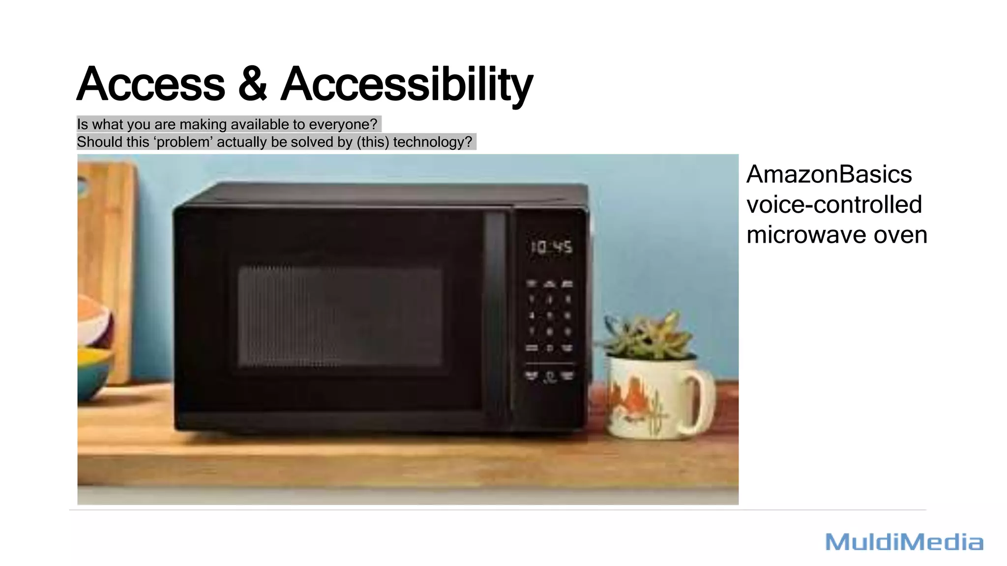 Access & Accessibility
Is what you are making available to everyone?
Should this ‘problem’ actually be solved by (this) technology?
AmazonBasics
voice-controlled
microwave oven
 